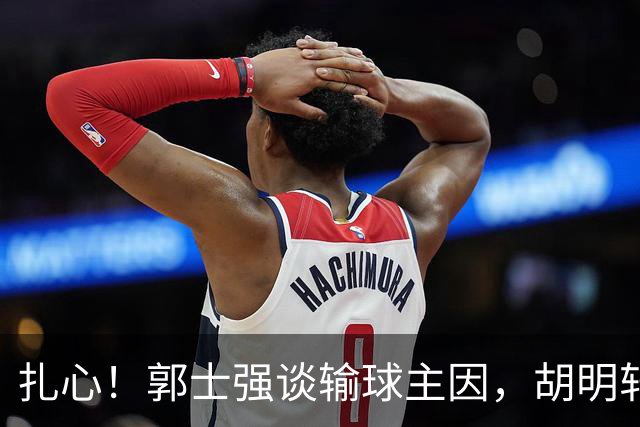 扎心！郭士强谈输球主因，胡明轩承认没做好，卡兹米直戳男篮17年最大变化